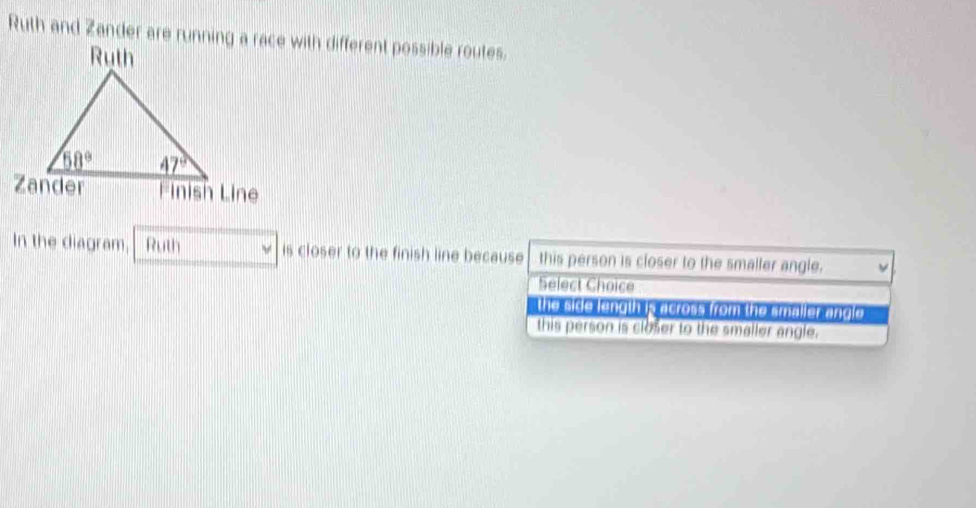 In the diagram, Ruth is closer to the finish line because this person is closer to the smaller angle.
Select Choice
the side length is across from the smaller angle
this person is closer to the smaller angle.