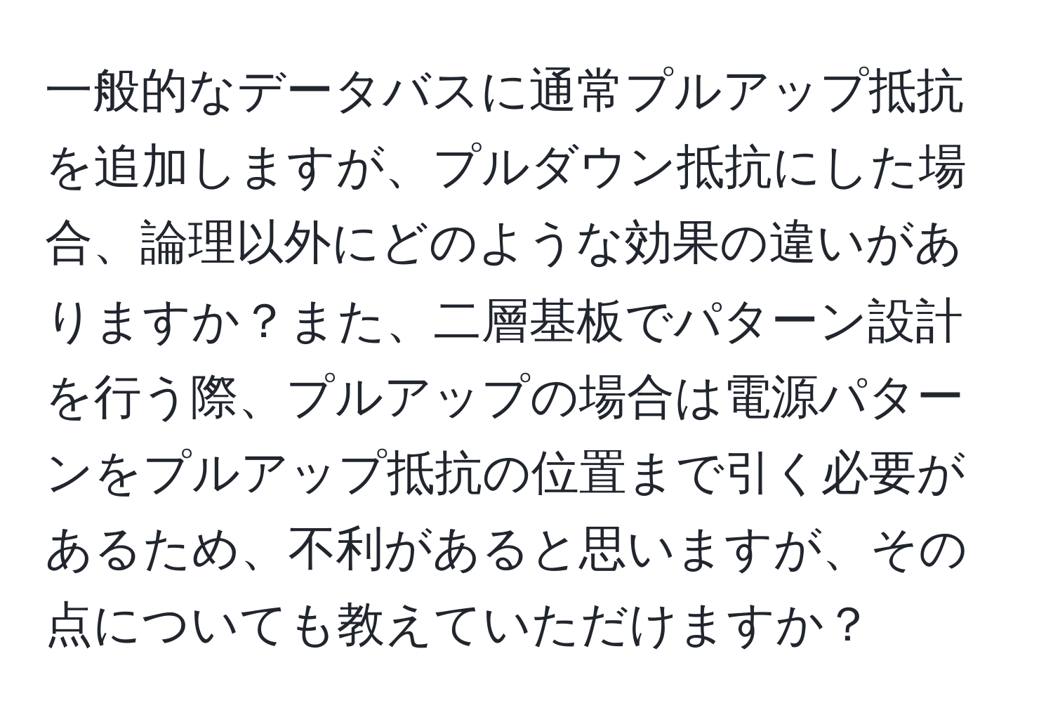 一般的なデータバスに通常プルアップ抵抗を追加しますが、プルダウン抵抗にした場合、論理以外にどのような効果の違いがありますか？また、二層基板でパターン設計を行う際、プルアップの場合は電源パターンをプルアップ抵抗の位置まで引く必要があるため、不利があると思いますが、その点についても教えていただけますか？