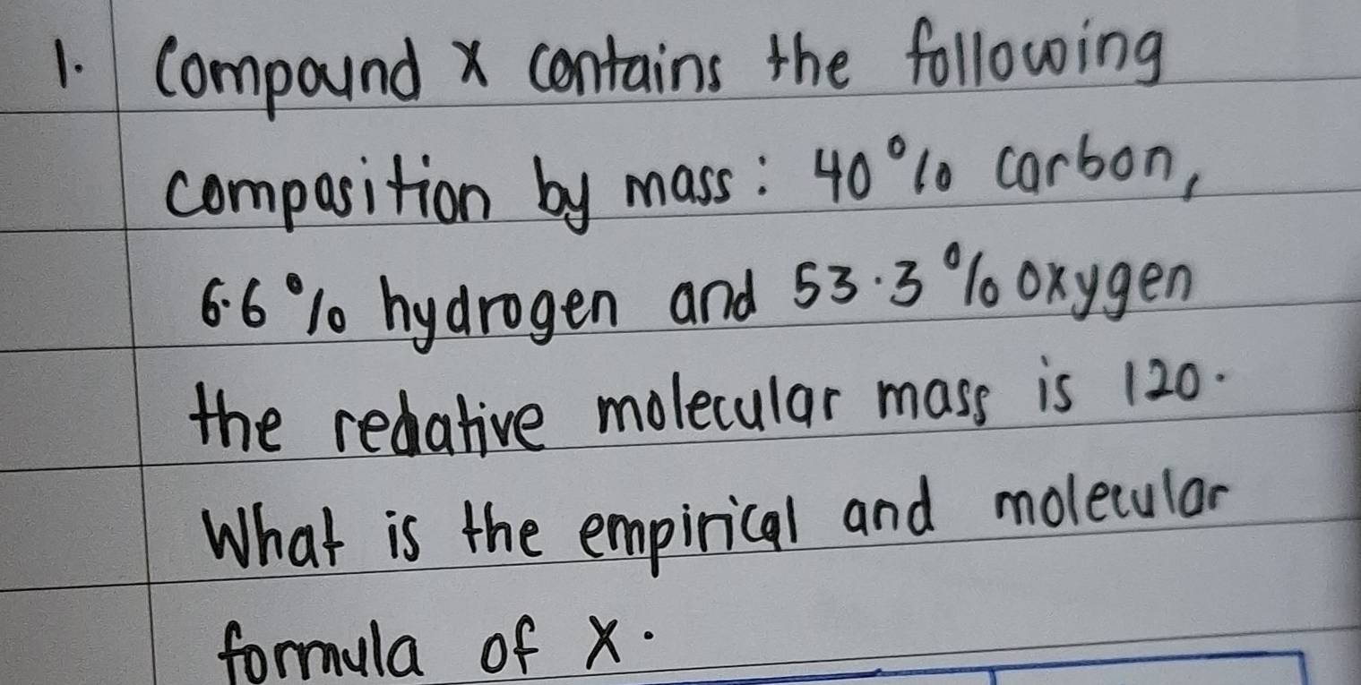 Compound x contains the following 
compasition by mass: 4o"1o carbon,
6.6 1 hydrogen and 53. 3 % 1 oxygen 
the redative molecular mass is 120. 
What is the empirical and molecular 
formula of x.