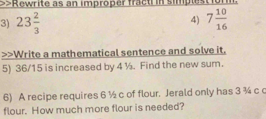 Rewrite as an improper fracti in simplest form. 
3) 23 2/3 
4) 7 10/16  Write a mathematical sentence and solve it. 
5) 36/15 is increased by 4 ½. Find the new sum. 
6) A recipe requires 6 ½ c of flour. Jerald only has 3 ¾ c c 
flour. How much more flour is needed?