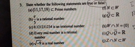 State whether the following statements are true or false: 
(a)  11,17,19 ⊂ Prime numbers (1) N⊂ W
(g) overline Q⊂ R
(b)  e/5  is a rational number 
(c) 0.121231234 is an irrational number (h) W∩ N= 0
(d) Every real number is a rational (i) Q∪ overline Q=R
number 
(e) sqrt(-9) is a real number 
(j) Z∩ N⊂ W