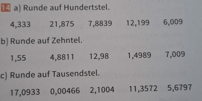 Runde auf Hundertstel.
4,333 21, 875 7, 8839 12, 199 6,009
b) Runde auf Zehntel.
1,55 4,8811 12,98 1,4989 7,009
c) Runde auf Tausendstel.
17,0933 0,00466 2,1004 11,3572 5,6797