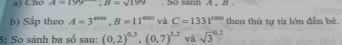 Cho A=199; B=sqrt(199). So sanh A , B. 
b) Sắp theo A=3^(4999), B=11^(4001) và C=1331^(1000) theo thứ tự từ lớn đến bé. 
5: So sánh ba số sau: (0,2)^0,3, (0,7)^3,2 và sqrt 3^(0.2)