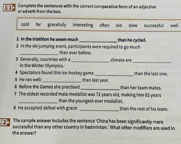 > Complete the sentences with the correct comparative form of an adjective
or adverb from the box.
cold far gracefully interesting often old slow successful well
1 In the triathlon he swam much _than he cycled.
2 In the ski-jumping event, participants were required to go much
_than ever before.
3 Generally, countries with a _climate are_
in the Winter Olympics.
4 Spectators found this ice-hockey game _than the last one.
5 He ran well:_ than last year.
6 Before the Games she practised _than her team mates.
7 The oldest recorded male medallist was 72 years old, making him 62 years
_than the youngest-ever medallist.
8 He accepted defeat with grace: _than the rest of his team.
2 The sample answer includes the sentence ‘China has been significantly more
successful than any other country in badminton.’ What other modifiers are used in
the answer?