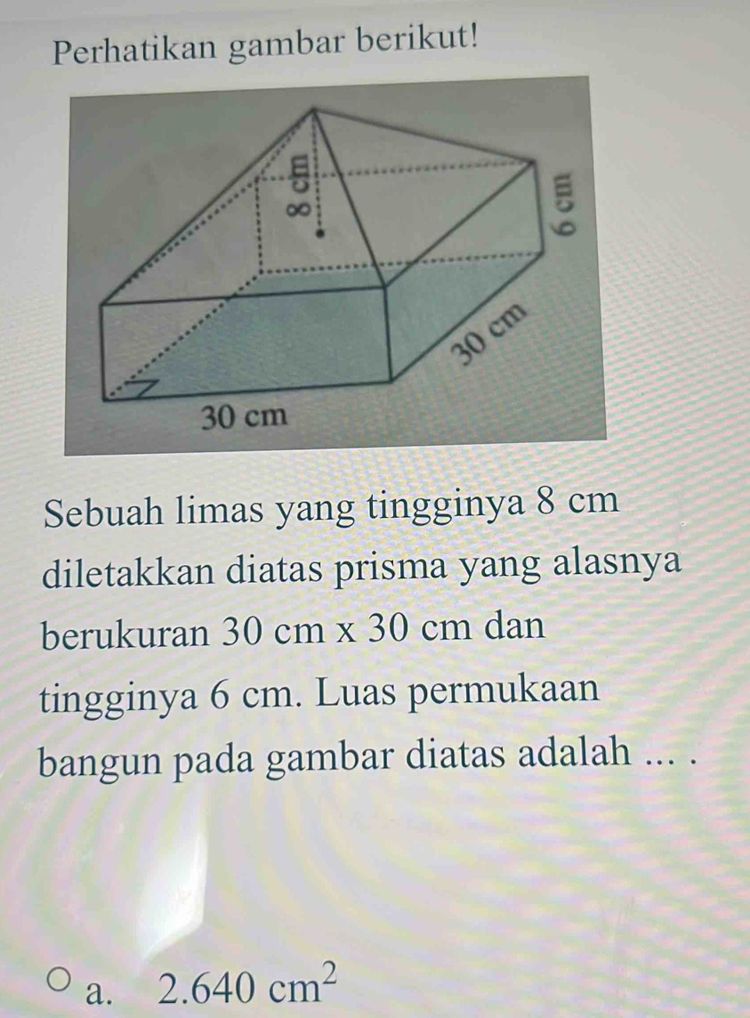 Perhatikan gambar berikut!
Sebuah limas yang tingginya 8 cm
diletakkan diatas prisma yang alasnya
berukuran 30cm* 30cm dan
tingginya 6 cm. Luas permukaan
bangun pada gambar diatas adalah ... .
a. 2.640cm^2