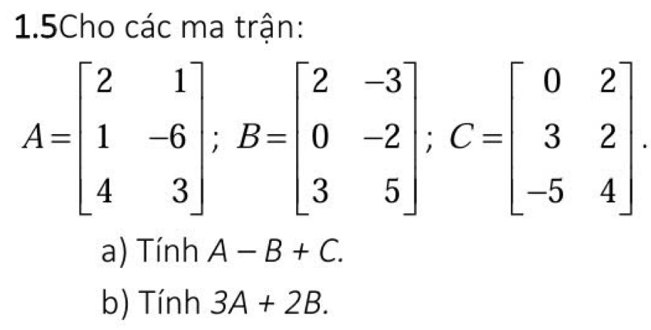 1.5Cho các ma trận:
A=beginbmatrix 2&1 1&-6 4&3endbmatrix; B=beginbmatrix 2&-3 0&-2 3&5endbmatrix; C=beginbmatrix 0&2 3&2 -5&4endbmatrix. 
a) Tính A-B+C. 
b) Tính 3A+2B.