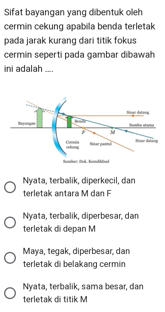 Sifat bayangan yang dibentuk oleh
cermin cekung apabila benda terletak
pada jarak kurang dari titik fokus
cermin seperti pada gambar dibawah
ini adalah ....
Nyata, terbalik, diperkecil, dan
terletak antara M dan F
Nyata, terbalik, diperbesar, dan
terletak di depan M
Maya, tegak, diperbesar, dan
terletak di belakang cermin
Nyata, terbalik, sama besar, dan
terletak di titik M