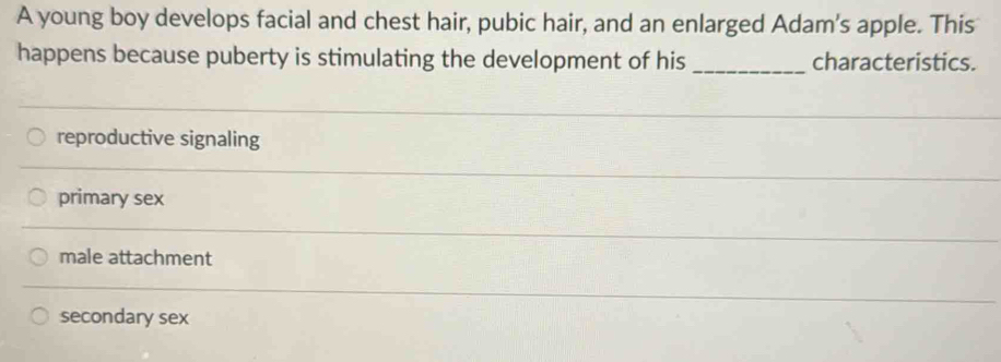 A young boy develops facial and chest hair, pubic hair, and an enlarged Adam's apple. This
happens because puberty is stimulating the development of his _characteristics.
reproductive signaling
primary sex
male attachment
secondary sex