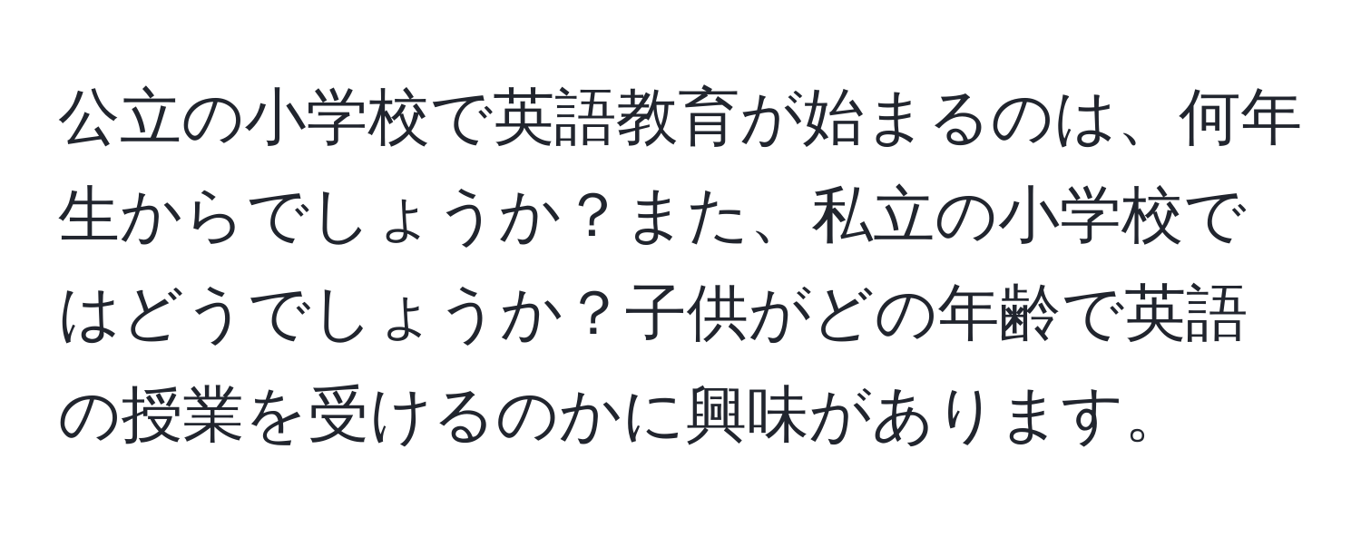 公立の小学校で英語教育が始まるのは、何年生からでしょうか？また、私立の小学校ではどうでしょうか？子供がどの年齢で英語の授業を受けるのかに興味があります。