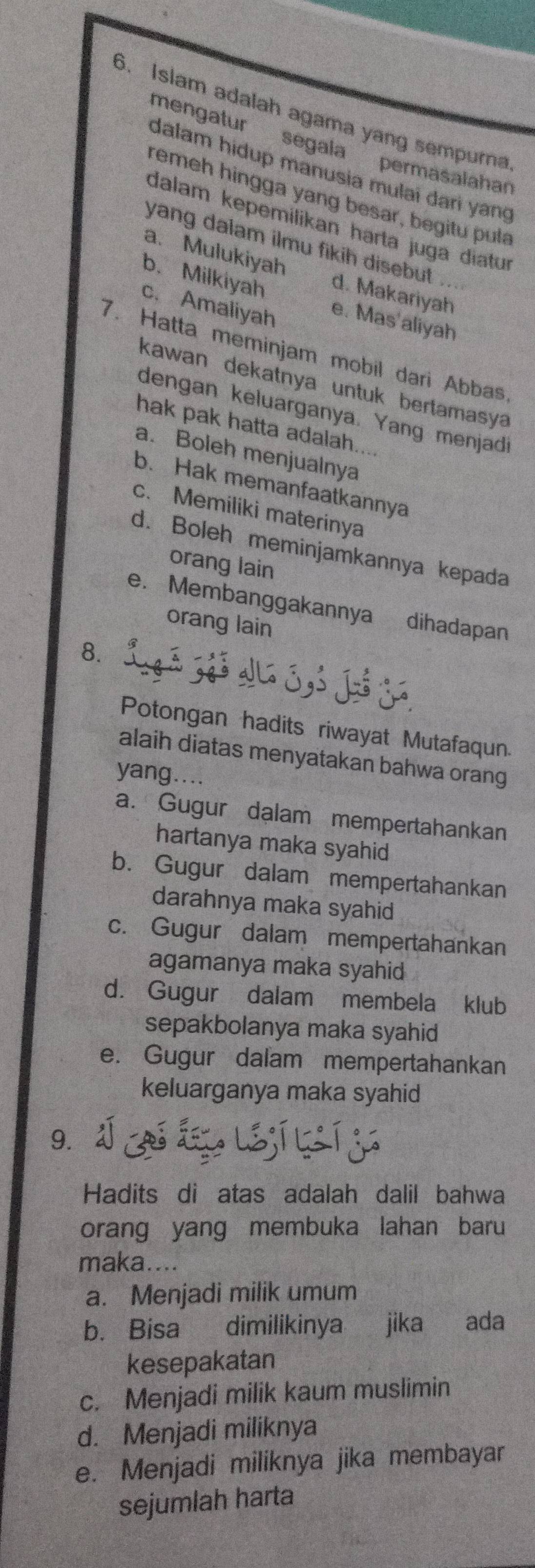 Islam adalah agama yang sempurna
mengatur segala permasalahan
dalam hidup manusia mulai dari yang
remeh hingga yang besar, begitu pula
dalam kepemilikan harta juga diatur
yang dalam ilmu fikih disebut .
a. Mulukiyah
b. Milkiyah d. Makariyah
c. Amaliyah e. Mas'aliyah
7. Hatta meminjam mobil dari Abbas
kawan dekatnya untuk bertamasy 
dengan keluarganya. Yang menjadi
hak pak hatta adalah....
a. Boleh menjualnya
b. Hak memanfaatkannya
c. Memiliki materinya
d. Boleh meminjamkannya kepada
orang lain
e. Membanggakannya dihadapan
orang lain
8.
Potongan hadits riwayat Mutafaqun.
alaih diatas menyatakan bahwa orang
yang....
a. Gugur dalam mempertahankan
hartanya maka syahid
b. Gugur dalam mempertahankan
darahnya maka syahid
c. Gugur dalam mempertahankan
agamanya maka syahid
d. Gugur dalam membela klub
sepakbolanya maka syahid
e. Gugur dalam mempertahankan
keluarganya maka syahid
9.
Hadits di atas adalah dalil bahwa
orang yang membuka lahan baru
maka....
a. Menjadi milik umum
b. Bisa dimilikinya jika ada
kesepakatan
c. Menjadi milik kaum muslimin
d. Menjadi miliknya
e. Menjadi miliknya jika membayar
sejumlah harta