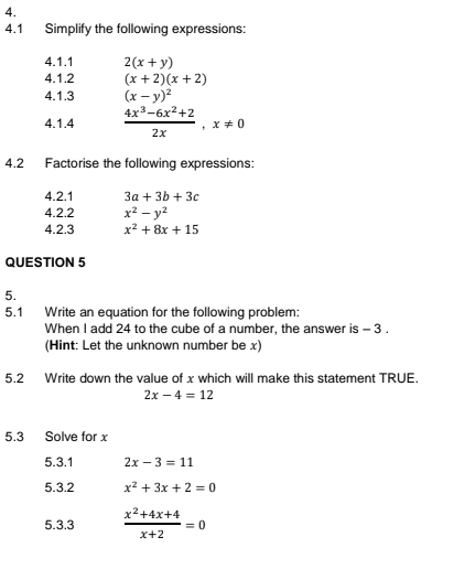 4.1 Simplify the following expressions: 
4.1.1 2(x+y)
4.1.2 (x+2)(x+2)
4.1.3 (x-y)^2
4.1.4  (4x^3-6x^2+2)/2x ,x!= 0
4.2 Factorise the following expressions: 
4.2.1 3a+3b+3c
4.2.2 x^2-y^2
4.2.3 x^2+8x+15
QUESTION 5 
5. 
5.1 Write an equation for the following problem: 
When I add 24 to the cube of a number, the answer is - 3. 
(Hint: Let the unknown number be x) 
5.2 Write down the value of x which will make this statement TRUE.
2x-4=12
5.3 Solve for x
5.3.1 2x-3=11
5.3.2 x^2+3x+2=0
5.3.3  (x^2+4x+4)/x+2 =0