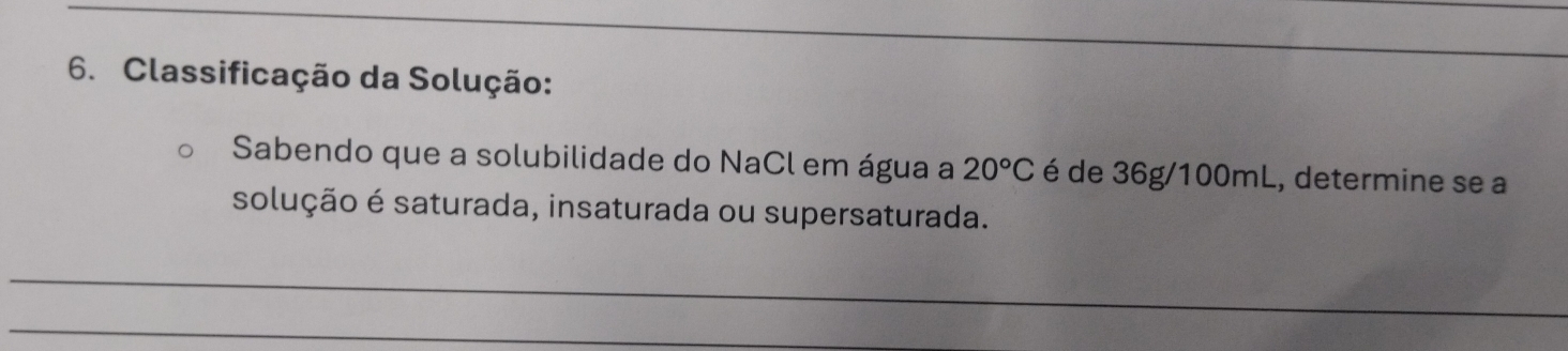 Classificação da Solução: 
Sabendo que a solubilidade do NaCl em água a 20°C é de 36g/100mL, determine se a 
solução é saturada, insaturada ou supersaturada. 
_ 
_ 
_ 
_