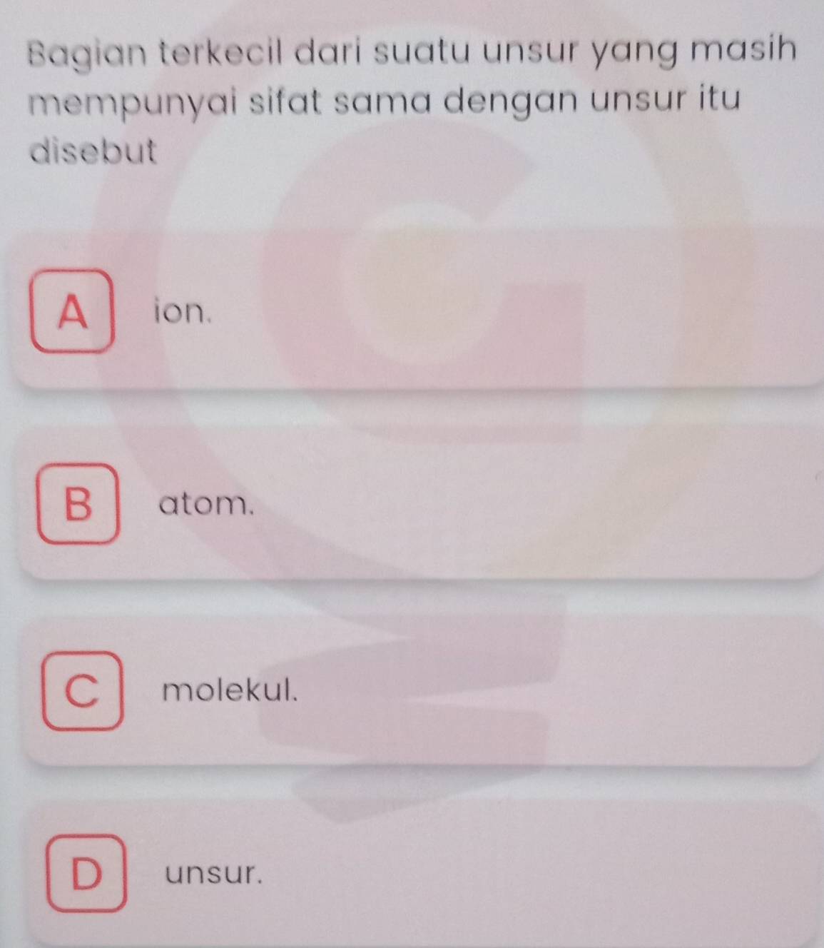 Bagian terkecil dari suatu unsur yang masih
mempunyai sifat sama dengan unsur itu 
disebut
A ion.
B atom.
C molekul.
D unsur.