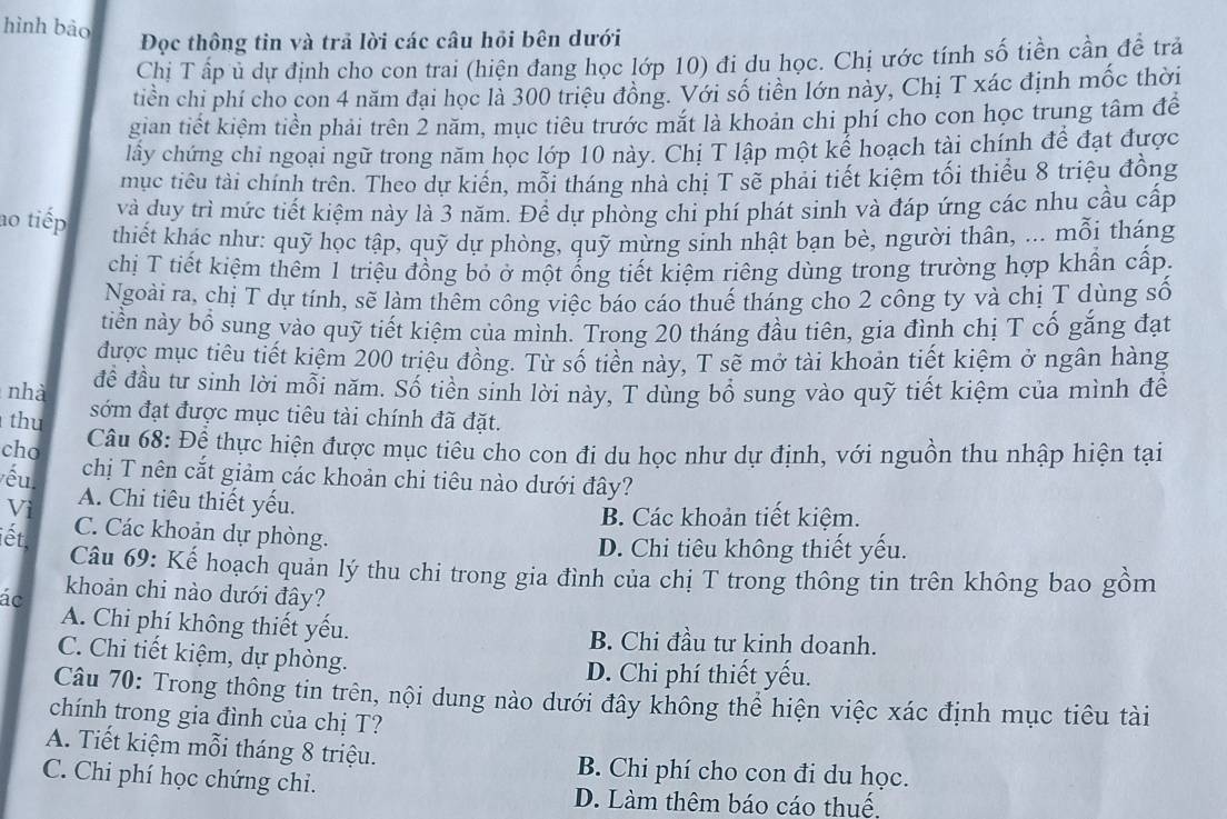 hình bào
Đọc thông tin và trả lời các câu hồi bên dưới
Chị T ấp ủ dự định cho con trai (hiện đang học lớp 10) đi du học. Chị ước tính số tiền cần đề trả
tiền chỉ phí cho con 4 năm đại học là 300 triệu đồng. Với số tiền lớn này, Chị T xác định mốc thời
gian tiết kiểm tiền phải trên 2 năm, mục tiêu trước mặt là khoản chi phi cho con học trung tâm để
lây chứng chỉ ngoại ngữ trong năm học lớp 10 này. Chị T lập một kể hoạch tài chính để đạt được
mục tiêu tài chính trên. Theo dự kiển, mỗi tháng nhà chị T sẽ phải tiết kiệm tối thiếu 8 triệu đồng
và duy trì mức tiết kiệm này là 3 năm. Để dự phòng chi phí phát sinh và đáp ứng các nhu cầu cấp
ao tiếp thiết khác như: quỹ học tập, quỹ dự phòng, quỹ mừng sinh nhật bạn bè, người thân, ... mỗi tháng
chị T tiết kiệm thêm 1 triệu đồng bỏ ở một ổng tiết kiệm riêng dùng trong trường hợp khẩn cấp.
Ngoài ra, chị T dự tính, sẽ làm thêm công việc báo cáo thuế tháng cho 2 công ty và chị T dùng số
tiền này bổ sung vào quỹ tiết kiệm của mình. Trong 20 tháng đầu tiên, gia đình chị T cố gắng đạt
được mục tiêu tiết kiệm 200 triệu đồng. Từ số tiền này, T sẽ mở tài khoản tiết kiệm ở ngân hàng
nhà đề đầu tư sinh lời mỗi năm. Số tiền sinh lời này, T dùng bồ sung vào quỹ tiết kiệm của mình để
thu sớm đạt được mục tiêu tài chính đã đặt.
cho  Câu 68: Đệ thực hiện được mục tiêu cho con đi du học như dự định, với nguồn thu nhập hiện tại
yếu chị T nên cắt giảm các khoản chi tiêu nào dưới đây?
Vì A. Chi tiêu thiết yếu.
B. Các khoản tiết kiệm.
iết. C. Các khoản dự phòng.
D. Chi tiêu không thiết yếu.
Câu 69: Kế hoạch quản lý thu chi trong gia đình của chị T trong thông tin trên không bao gồm
ác khoản chi nào dưới đây?
A. Chi phí không thiết yếu. B. Chi đầu tư kinh doanh.
C. Chi tiết kiệm, dự phòng.
D. Chi phí thiết yếu.
Câu 70: Trong thông tin trên, nội dung nào dưới đây không thể hiện việc xác định mục tiêu tài
chính trong gia đình của chị T?
A. Tiết kiệm mỗi tháng 8 triệu. B. Chi phí cho con đi du học.
C. Chi phí học chứng chi. D. Làm thêm báo cáo thuệ,