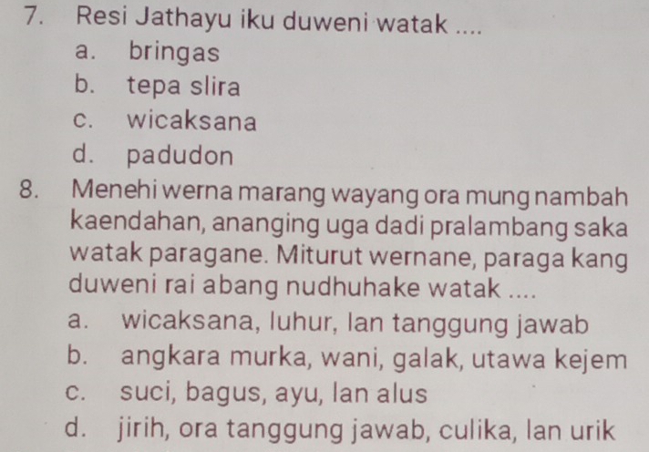 Resi Jathayu iku duweni watak ....
a. bringas
b. tepa slira
c. wicaksana
d. padudon
8. Menehi werna marang wayang ora mung nambah
kaendahan, ananging uga dadi pralambang saka
watak paragane. Miturut wernane, paraga kang
duweni rai abang nudhuhake watak ....
a. wicaksana, luhur, Ian tanggung jawab
b. angkara murka, wani, galak, utawa kejem
c. suci, bagus, ayu, lan alus
d. jirih, ora tanggung jawab, culika, lan urik