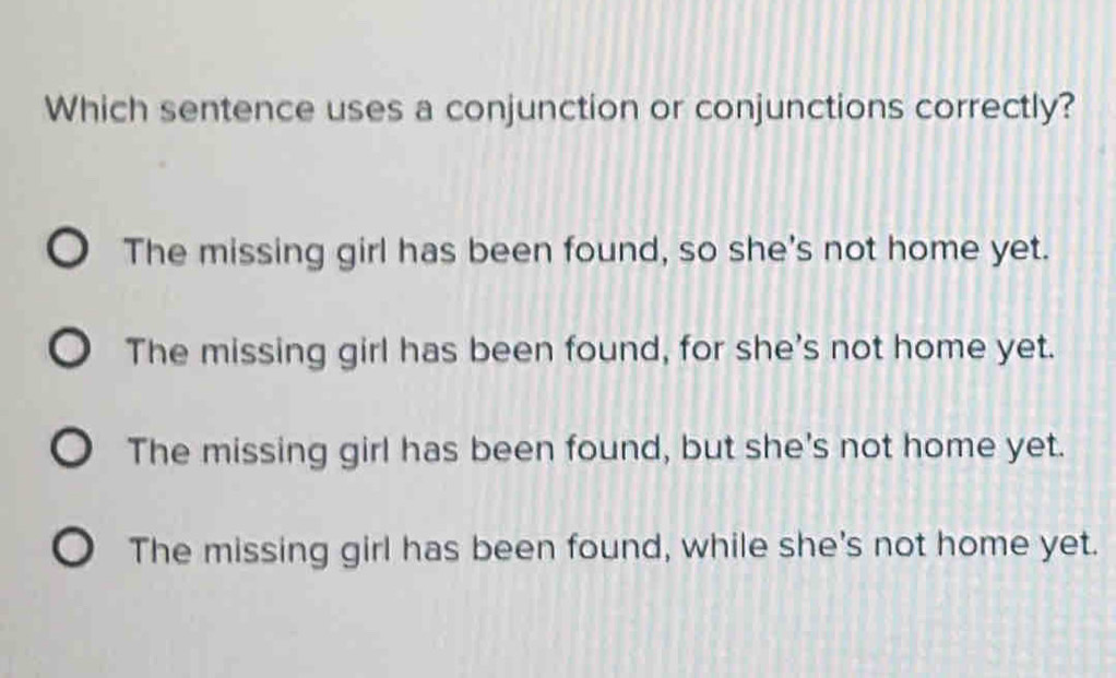 Which sentence uses a conjunction or conjunctions correctly?
The missing girl has been found, so she's not home yet.
The missing girl has been found, for she's not home yet.
The missing girl has been found, but she's not home yet.
The missing girl has been found, while she's not home yet.