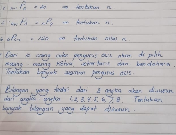 9 _n-1P_2=20 tentukan n.
s _n+1P_3=_nP_4 =0 tentutan n. 
6 _6P_n-1 =120 =tentukan nclai n. 
Dari 10 orang calon pengurus osis akan di pilch 
masing - masing Ketua sekerfans dan bendahara. 
Tentukan banyak susuman pengurus os1s. 
Bilangan yong terdri dari 3 angka akan disusun 
dan angka-angka 1. 2, 3. 9. 5. 6, 7. 8. Tentukan 
banyak bilangan yang dap at disusun.