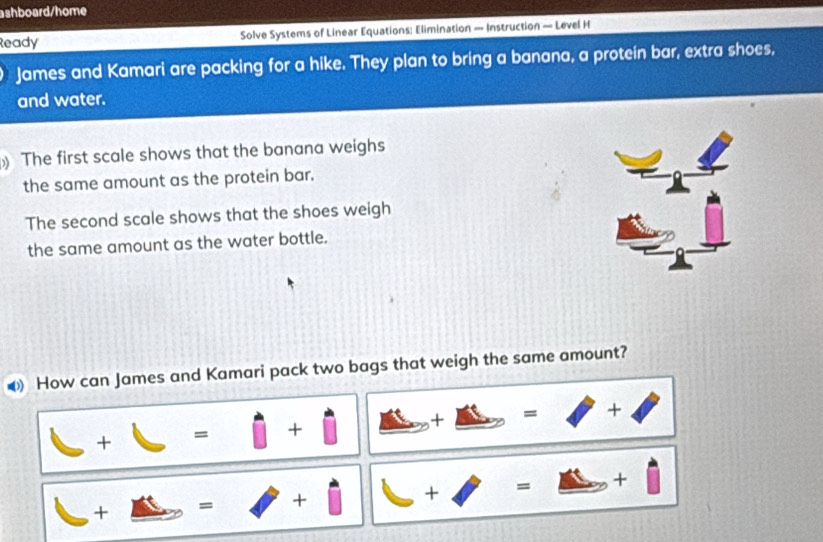 ashboard/home 
Ready Solve Systems of Linear Equations: Elimination — Instruction — Level H 
James and Kamari are packing for a hike. They plan to bring a banana, a protein bar, extra shoes, 
and water. 
The first scale shows that the banana weighs 
the same amount as the protein bar. 
The second scale shows that the shoes weigh 
the same amount as the water bottle. 
▲ How can James and Kamari pack two bags that weigh the same amount?
□ +□ =□ +□ _ ft +_ Delta =surd +.
_ +_ m=□ +□ B +□ =□ +□