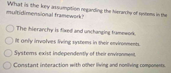 What is the key assumption regarding the hierarchy of systems in the
multidimensional framework?
The hierarchy is fixed and unchanging framework.
It only involves living systems in their environments.
Systems exist independently of their environment.
Constant interaction with other living and nonliving components.