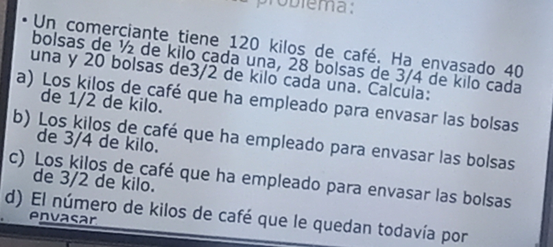 problema: 
Un comerciante tiene 120 kilos de café. Ha envasado 40
bolsas de ½ de kilo cada una, 28 bolsas de 3/4 de kilo cada 
una y 20 bolsas de3/2 de kilo cada una. Calcula: 
a) Los kilos de café que ha empleado para envasar las bolsas 
de 1/2 de kilo. 
b) Los kilos de café que ha empleado para envasar las bolsas 
de 3/4 de kilo. 
c) Los kilos de café que ha empleado para envasar las bolsas de 3/2 de kilo. 
d) El número de kilos de café que le quedan todavía por 
envasar