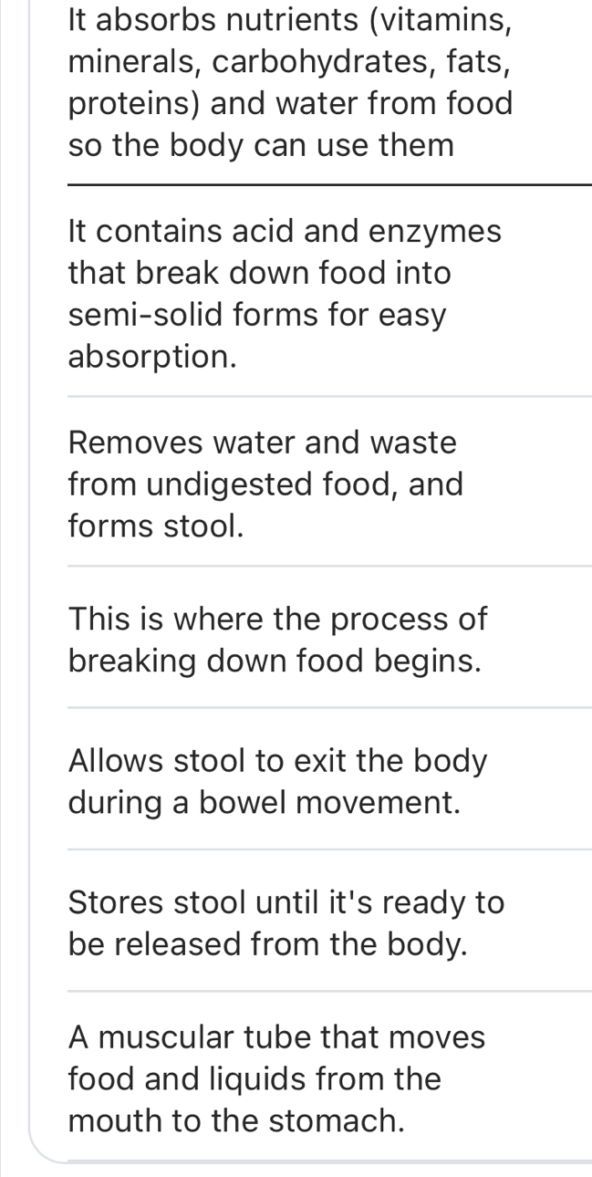 It absorbs nutrients (vitamins,
minerals, carbohydrates, fats,
proteins) and water from food
so the body can use them
It contains acid and enzymes
that break down food into
semi-solid forms for easy
absorption.
Removes water and waste
from undigested food, and
forms stool.
This is where the process of
breaking down food begins.
Allows stool to exit the body
during a bowel movement.
Stores stool until it's ready to
be released from the body.
A muscular tube that moves
food and liquids from the
mouth to the stomach.