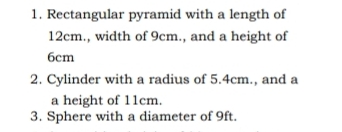 Rectangular pyramid with a length of
12cm., width of 9cm., and a height of
6cm
2. Cylinder with a radius of 5.4cm., and a
a height of 11cm.
3. Sphere with a diameter of 9ft.