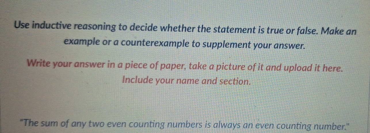 Use inductive reasoning to decide whether the statement is true or false. Make an 
example or a counterexample to supplement your answer. 
Write your answer in a piece of paper, take a picture of it and upload it here. 
Include your name and section. 
"The sum of any two even counting numbers is always an even counting number."