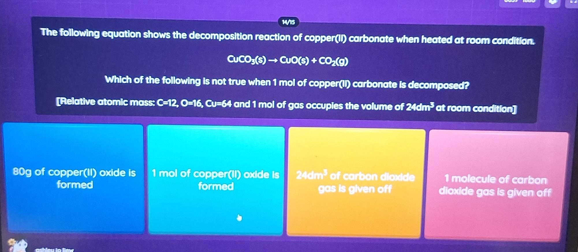 14/15
The following equation shows the decomposition reaction of copper(II) carbonate when heated at room condition.
CuCO_3(s)to CuO(s)+CO_2(g)
Which of the following is not true when 1 mol of copper(II) carbonate is decomposed?
[Relative atomic mass: C=12, O=16, Cu=64 and 1 mol of gas occupies the volume of 24dm^3 at room condition]
80g of copper(II) oxide is 1 mol of copper(II) oxide is 24dm^3 of carbon dioxide 1 molecule of carbon
gas is given off
formed formed dioxide gas is given off