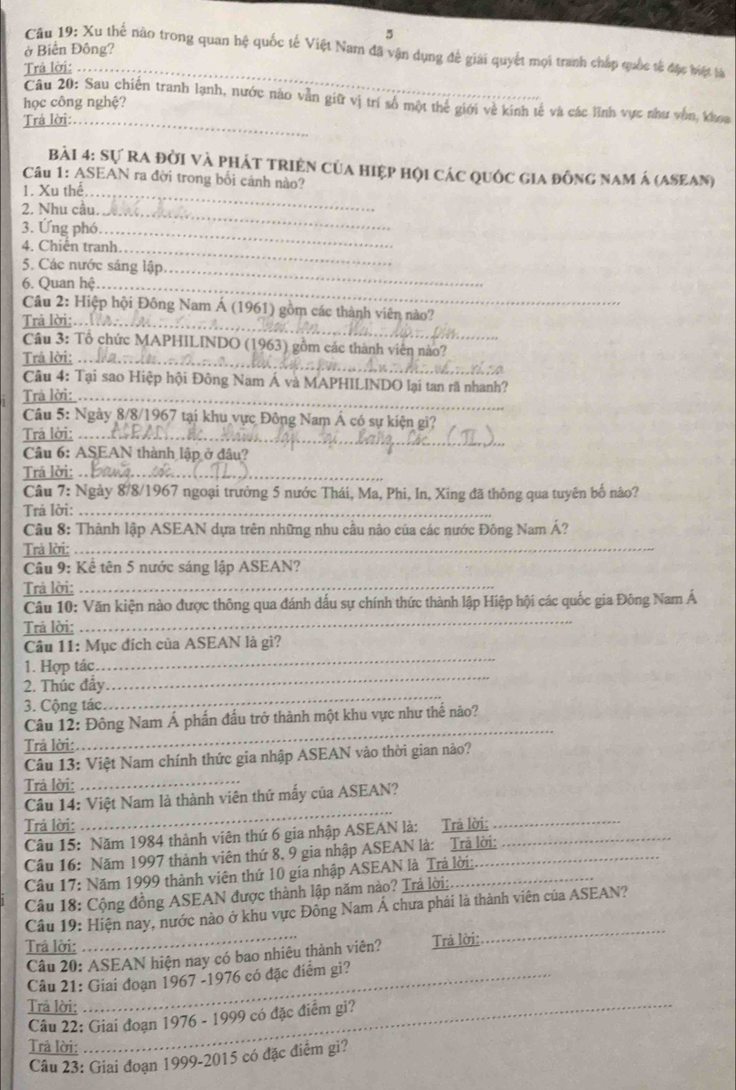 5
ở Biến Đông?
Câu 19: Xu thế nào trong quan hệ quốc tế Việt Nam đã vận dụng để giải quyết mọi tranh chấp quốc tả đặc biệt là
Trả lời:_
Câu 20: Sau chiến tranh lạnh, nước nào vẫn giữ vị trí số một thể giới về kinh tế và các lĩnh vực như vôn, khoa
học công nghệ?
Trả lời:_
Bài 4: Sự Ra đời và phát triện của hiệp hội các quốc gia đồng nam á (asean)
Câu 1: ASEAN ra đời trong bối cảnh nào?
1. Xu thể,_
2. Nhu cầu._
3. Ứng phó_
4. Chiến tranh._
5. Các nước sáng lập_
6. Quan hệ_
Câu 2: Hiệp hội Đông Nam Á (1961) gồm các thành viên nào?
Trả lời:.._
Câu 3: Tổ chức MAPHILINDO (1963) gồm các thành viên nào?
Trả lời:_
Câu 4: Tại sao Hiệp hội Đông Nam Á và MAPHILINDO lại tan rã nhanh?
Trả lời:_
Câu 5: Ngày 8/8/1967 tại khu vực Đông Nam Á có sự kiện gi?
Trá lời:_
Câu 6: ASEAN thành lập ở đâu?
Trā lời:_
Câu 7: Ngày 8/8/1967 ngoại trưởng 5 nước Thái, Ma, Phi, In, Xing đã thông qua tuyên bố nào?
Trả lời:_
Câu 8: Thành lập ASEAN dựa trên những nhu cầu nào của các nước Đông Nam Á?
Trả lời:_
Câu 9: Kể tên 5 nước sáng lập ASEAN?
Trả lời:_
Câu 10: Văn kiện nào được thông qua đánh dấu sự chính thức thành lập Hiệp hội các quốc gia Đông Nam Á
Trả lời:
_
_
Câu 11: Mục đích của ASEAN là gì?
_
1. Hợp tác
_
2. Thúc đầy.
3. Cộng tác.
Câu 12: Đông Nam Á phần đấu trở thành một khu vực như thế nào?
Trả lời:
_
Câu 13: Việt Nam chính thức gia nhập ASEAN vào thời gian nào?
Trâ lời:_
Câu 14: Việt Nam là thành viên thứ mấy của ASEAN?
Trả lời:
_
Câu 15: Năm 1984 thành viên thứ 6 gia nhập ASEAN là: Trả lời:__
Câu 16: Năm 1997 thành viên thứ 8, 9 gia nhập ASEAN là: Trả lời:
Câu 17: Năm 1999 thành viên thứ 10 gia nhập ASEAN là Trả lời:.
Câu 18: Cộng đồng ASEAN được thành lập năm nào? Trả lời:.
Câu 19: Hiện nay, nước nào ở khu vực Đông Nam Á chưa phải là thành viên của ASEAN?
Trả lời:
Câu 20: ASEAN hiện nay có bao nhiêu thành viên? Trả lời:
_
Câu 21: Giai đoạn 1967 -1976 có đặc điểm gi?
Trâ lời:_
Câu 22: Giai đoạn 1976 - 1999 có đặc điểm gi?
Trâ lời:
Câu 23: Giai đoạn 1999-2015 có đặc điểm gi?