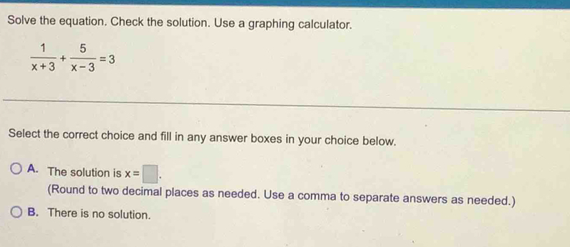 Solve the equation. Check the solution. Use a graphing calculator.
 1/x+3 + 5/x-3 =3
Select the correct choice and fill in any answer boxes in your choice below.
A. The solution is x=□. 
(Round to two decimal places as needed. Use a comma to separate answers as needed.)
B. There is no solution.