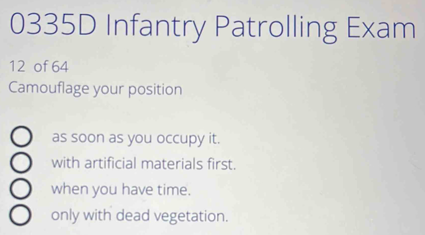 0335D Infantry Patrolling Exam
12 of 64
Camouflage your position
as soon as you occupy it.
with artificial materials first.
when you have time.
only with dead vegetation.