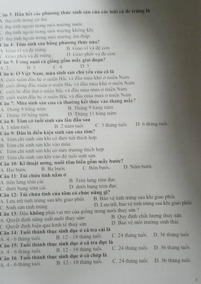 ầu 3: Hầu hết các phương thức sinh sân của các loài cá đề trứng là
A thụ tính trong cơ thể
3. thụ tính ngoài trong môi trường nước
thị tính ngoài trong môi trường không khi
D thụ tính ngoài trong môi trường âm thập
Câu 4: Tôm sinh sản bằng phương thức nào?
A Giáo vĩ và đề trừng B. Giao vĩ và đề con
C. Giáo phối và đề trừng D. Giao phối và đề con
Cầu 5: Ương nuôi cá giống gồm mây giai đoạn?
A. 2 B. 3 C. 4 D. 5
Câu 6: Ở Việt Nam, mùa sinh sản chủ yếu của cá là
A. uối xuân đầu hệ ở miền Bắc và đầu mùa khô ở miền Nam.
B. cuối đông đầu xuân ở miên Bắc và đầu mua khô ở miên Nam
C. cuối hệ đầu thư ở miền Bắc và đầu mùa mưa ở miễn Nam
D. cuối xuân đầu hệ ở miên Bắc và đầu mùa mưa ở miền Nam
Cầu 7: Mùa sinh sản của cá thường kết thúc vào tháng mấy?
A. Tháng 8 hãng năm B. Tháng 9 hãng năm
C. Tháng 10 hãng năm D. Tháng 11 hãng năm
Cầu 8: Tôm có tuổi sinh sản lần đầu sau
A. 1 năm tuổi B. 2 năm tuổi C. 3 tháng tuổi D. 6 tháng tuổi
Câu 9: Đầu là điều kiện sinh sản của tôm?
A. Tôm chí sinh sản khi có thời tiết thích hợp
B. Tôm chỉ sinh sản khi vào mùa
C. Tôm chỉ sinh sản khi có môi trường thích hợp
D. Tôm chỉ sinh sản khi vào độ tuổi sinh sản
Câu 10: Kĩ thuật ương, nuôi tôm biến gồm mấy bước?
A. Hai bước B. Ba bước C. Bồn bước D. Năm bước
Cầu 11: Túi chứa tinh nằm ở
A. trên lưng tôm cái B. Trên lưng tôm đực
C. dưới bụng tôm cái D. dưới bụng tôm đực
Câu 12: Túi chứa tinh của tôm có chức năng gì?
A. Lưu trữ tính trùng sau khi giao phối B. Bảo vệ tính trùng sau khi giao phối
C. Sinh sản tinh trùng D. Lưu trữ, bảo vệ tinh trùng sau khi giao phối
Cầu 13: Đầu không phải vai trò của giồng trong nuôi thuỷ sản ?
A. Quyết định năng suất nuôi thuy sản: B. Quy định chất lượng thuỷ sản
C. Quyết định hiệu quả kinh tế thuỷ sản D. Bảo vệ môi trường sinh thái
Câu 14: Tuổi thành thục sinh dục ở cá tra cái là
A. 4 - 6 tháng tuổi B. 12 - 18 tháng tuổi C. 24 tháng tuổi D. 36 tháng tuổi
Cầu 15: Tuổi thành thục sinh dục ở cá tra đực là
A. 4 - 6 tháng tuổi B. 12 - 18 tháng tuổi. C. 24 tháng tuổi D. 36 tháng tuổi
Cầu 16: Tuổi thành thục sinh dục ở cá chép là
A. 4 - 6 tháng tuổi B. 12 - 18 tháng tuổi C. 24 tháng tuổi. D. 36 tháng tuổi
7