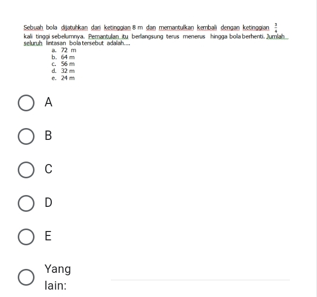 Sebuah bola dijatuhkan dari ketinggian 8 m dan memantulkan kembali dengan ketinggian  3/4 
kali tinggi sebelumnya. Pemantulan itu berlangsung terus menerus hingga bola berhenti. Jumlah
seluruh lintasan bola tersebut adalah....
a. 72 m
b. 64 m
c. 56 m
d. 32 m
e. 24 m
A
B
C
D
E
_
Yang
lain: