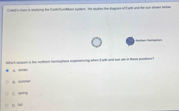 Caleb's class is studying the Earth/Sun/Moon system. He studies the diagram of Earth and the sun shown below.
Norther Hemisphere
Which season is the northern hemisphere experiencing when Earth and sun are in these positions?
A. winter
B. summer
C.spring
D. fali