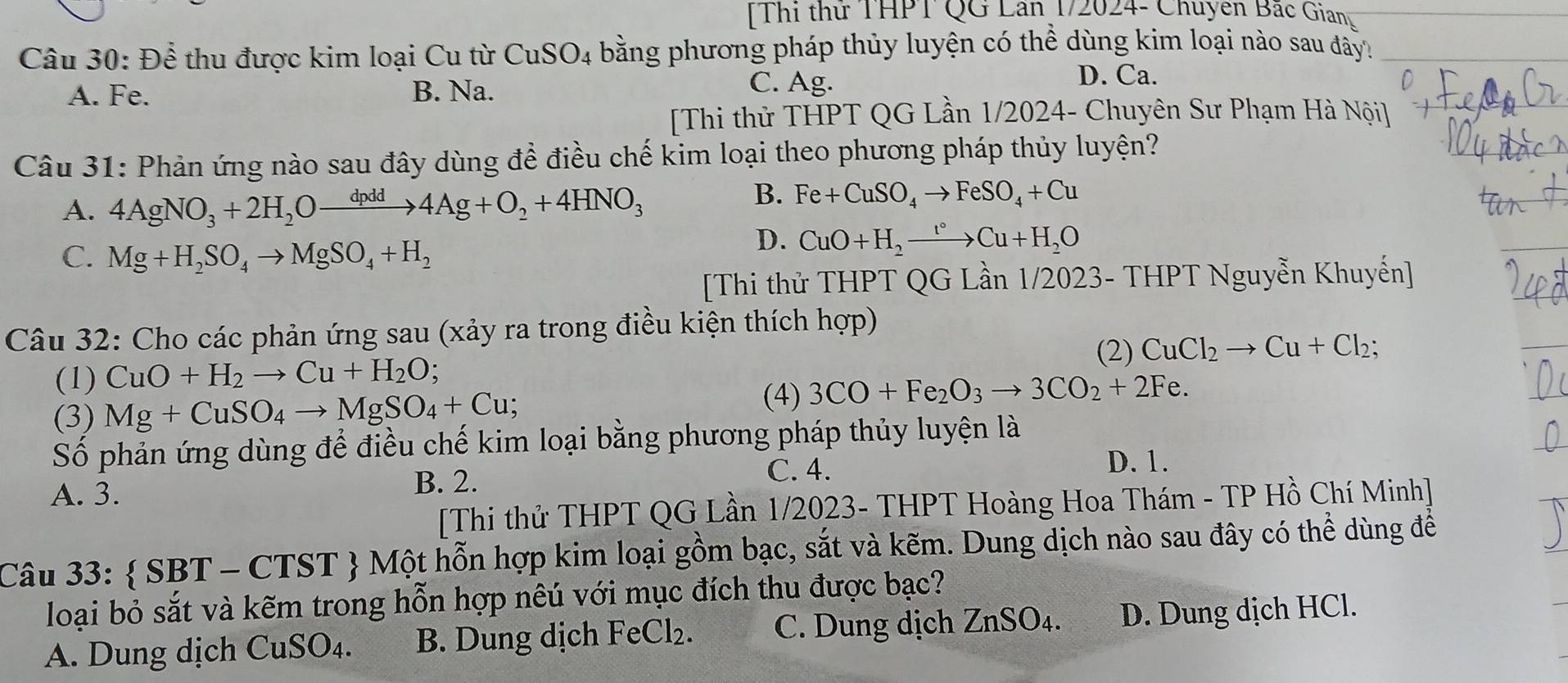 Thi thử THPT QG Lân 1/2024- Chuyên Bắc Gianu
Câu 30: Để thu được kim loại Cu từ CuSO_4 bằng phương pháp thủy luyện có thể dùng kim loại nào sau đây
A. Fe. B. Na.
C. Ag. D. Ca.
[Thi thử THPT QG Lần 1/2024- Chuyên Sư Phạm Hà Nội]
Câu 31: Phản ứng nào sau đây dùng để điều chế kim loại theo phương pháp thủy luyện?
A. 4AgNO_3+2H_2Oxrightarrow dpdd4Ag+O_2+4HNO_3
B. Fe+CuSO_4to FeSO_4+Cu
C. Mg+H_2SO_4to MgSO_4+H_2
D. CuO+H_2to Cu+H_2O
[Thi thử THPT QG Lần 1/2023- THPT Nguyễn Khuyến]
Câu 32: Cho các phản ứng sau (xảy ra trong điều kiện thích hợp)
(2)
(1) CuO+H_2to Cu+H_2O; CuCl_2to Cu+Cl_2;
(3) Mg+CuSO_4to MgSO_4+Cu;
(4) 3CO+Fe_2O_3to 3CO_2+2Fe.
Số phản ứng dùng để điều chế kim loại bằng phương pháp thủy luyện là
D. 1.
A. 3. B. 2.
C. 4.
[Thi thử THPT QG Lần 1/2023- THPT Hoàng Hoa Thám - TP Hồ Chí Minh]
Câu 33:  SBT - CTST  Một hỗn hợp kim loại gồm bạc, sắt và kẽm. Dung dịch nào sau đây có thể dùng để
loại bỏ sắt và kẽm trong hỗn hợp nêú với mục đích thu được bạc?
A. Dung dịch ( G_11GO )4. B. Dung dịch FeCl_2. C. Dung dịch ZnSO_4. D. Dung dịch HCl.