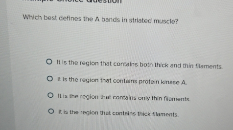 Which best defines the A bands in striated muscle?
It is the region that contains both thick and thin filaments.
It is the region that contains protein kinase A.
It is the region that contains only thin filaments.
It is the region that contains thick filaments.