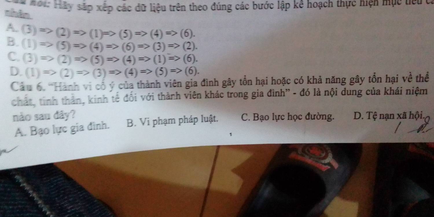 #ơi: Hãy sắp xếp các dữ liệu trên theo đúng các bước lập kê hoạch thực hiện mục tiểu có
nhân.
A.
B. (3)Rightarrow (2)=>(1)Rightarrow (5)=>(4)Rightarrow (6).
(1)Rightarrow (5)=>(4)Rightarrow (6)=>(3)Rightarrow (2).
C. (3)Rightarrow (2)=>(5)Rightarrow (4)Rightarrow (1)=>(6).
D. (1)Rightarrow (2)=>(3)Rightarrow (4)Rightarrow (5)=>(6). 
Câu 6. 'Hành vi cổ ý của thành viên gia đình gây tổn hại hoặc có khả năng gây tổn hại về thể
chất, tinh thản, kinh tế đối với thành viên khác trong gia đình” - đó là nội dung của khái niệm
nào sau đây? C. Bạo lực học đường. D. Tệ nạn xã hội.
A. Bạo lực gia đình. B. Vi phạm pháp luật.
1