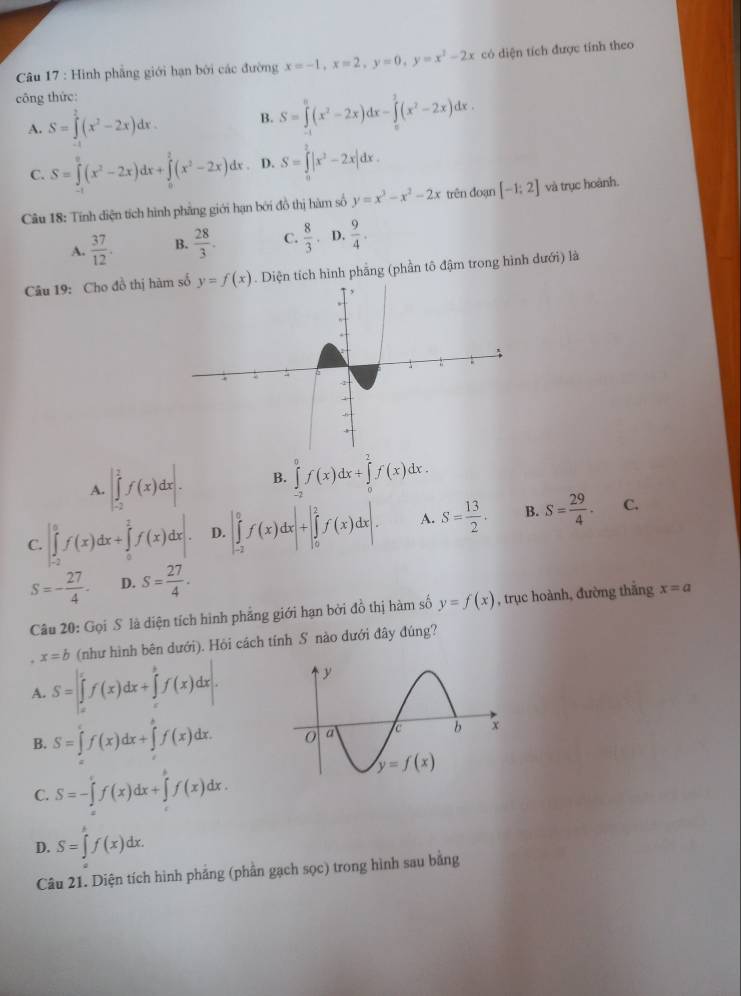 Hình phẳng giới hạn bởi các đường x=-1,x=2,y=0,y=x^2-2x có diện tích được tính theo
công thức:
A. S=∈tlimits _0^(2(x^2)-2x)dx. B. S=∈tlimits _(-1)^0(x^2-2x)dx-∈tlimits _0^(1(x^2)-2x)dx.
C. S=∈tlimits _0^(2(x^2)-2x)dx+∈tlimits _0^(2(x^2)-2x)dx. D. S=∈tlimits _0^(2|x^2)-2x|dx.
Câu 18: Tính diện tích hình phẳng giới hạn bởi đồ thị hàm số y=x^3-x^2-2x trên đoạn [-1;2] và trục hoành.
A.  37/12 . B.  28/3 . C.  8/3  D.  9/4 .
Câu 19: Cho đồ thị hà . Diện tích hình phẳng (phần tô đậm trong hình dưới) là
A. |∈tlimits _(-2)^2f(x)dx|. B. ∈tlimits _(-2)^0f(x)dx+∈tlimits _0^(2f(x)dx.
C. |∈tlimits _(-2)^0f(x)dx+∈tlimits _0^2f(x)dx|. D. |∈tlimits _(-2)^0f(x)dx|+|∈tlimits _0^2f(x)dx|. A. S=frac 13)2. B. S= 29/4 .
C.
S=- 27/4 · D. S= 27/4 .
Câu 20: Gọi S là diện tích hình phẳng giới hạn bởi đồ thị hàm số y=f(x) , trục hoành, đường thắng x=a
x=b (như hình bên dưới). Hỏi cách tính S nào dưới đây đúng?
A. S=∈t _a^(bf(x)dx+∈tlimits _c^bf(x)dx.
B. S=∈tlimits _0^tf(x)dx+∈tlimits _t^tf(x)dx.
C. S=-∈tlimits _a^cf(x)dx+∈tlimits _c^bf(x)dx.
D. S=∈tlimits _)f(x)dx.
Câu 21. Diện tích hình phẳng (phần gạch sọc) trong hình sau bằng