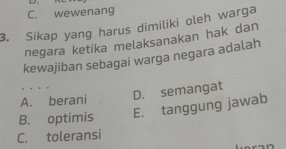 C. wewenang
3. Sikap yang harus dimiliki oleh warga
negara ketika melaksanakan hak dan
kewajiban sebagai warga negara adalah
A. berani
D. semangat
B. optimis
E. tanggung jawab
C. toleransi