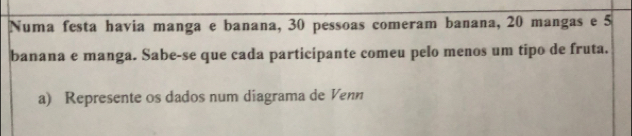 Numa festa havia manga e banana, 30 pessoas comeram banana, 20 mangas e 5
banana e manga. Sabe-se que cada participante comeu pelo menos um tipo de fruta. 
a) Represente os dados num diagrama de Venn