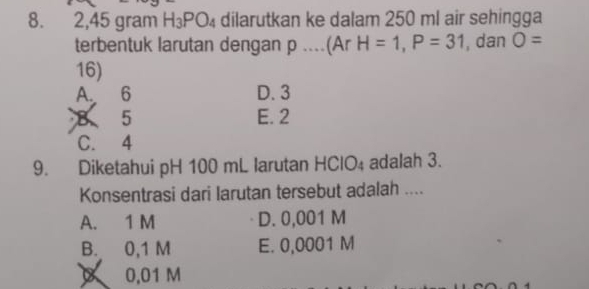 2, 45 gram H_3PO_4 dilarutkan ke dalam 250 ml air sehingga
terbentuk larutan dengan p....(Ar H=1, P=31 , dan O=
16)
A. 6 D. 3
5 E. 2
C. 4
9. Diketahui pH 100 mL larutan HCIO_4 adalah 3.
Konsentrasi dari larutan tersebut adalah ....
A. 1 M D. 0,001 M
B. 0,1 M E. 0,0001 M
X 0.01 M