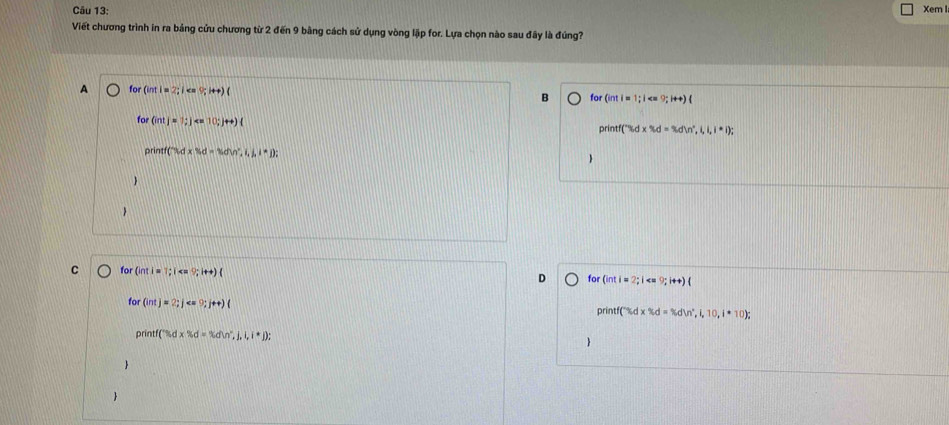 Xem I
Viết chương trình in ra bảng cửu chương từ 2 đến 9 bằng cách sử dụng vòng lập for. Lựa chọn nào sau đây là đúng?
for(intl=2;le=0;i++)( for (inti=1;i
B
for (intj=1;j
orir tf□ iidx% d=3din^^circ ,i,i,i,i,i);
printf(3d* 11d=16dw^2,1,1,1,1); 


C for(inti=1; i
D for (inti=2;i
for(int)=2; j
printf(% d* % d=% dVn°,i,10,i*10);
printf(ndx% d=% dW^x,j,i,i,j); 
