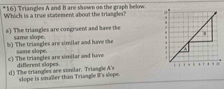 Triangles A and B are shown on the graph below.
Which is a true statement about the triangles?
10
9
8
a) The triangles are congruent and have the
7
6
B
same slope. 5
b) The triangles are similar and have the
4
same slope. 3
c) The triangles are similar and have 2 a
1
different slopes.
d) The triangles are similar. Triangle A s 1 1 3 A 6 7 B 10
slope is smaller than Triangle B' s slope.