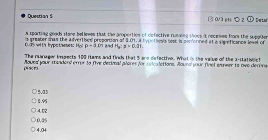 つ 2 Detai
A sporting goods store believes that the proportion of defective running shoes it receives from the supplier
is greater than the advertised proportion of 0.01. A hypothesis test is performed at a significance level of
0.05 with hypotheses: H_0:p=0.01 and H_a:p>0.01. 
The manager inspects 100 items and finds that 5 are defective. What is the value of the z -statistic?
Round your standard error to five decimal places for calculations. Round your final answer to two decima
places.
5.03
0.95
4.02
0.05
4.04