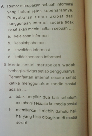 Rumor merupakan sebuah informasi
yang belum jelas kebenarannya.
Penyebaran rumor akibat dari
penggunaan internet secara tidak 
sehat akan menimbulkan sebuah ....
a. kejelasan informasi
b. kesalahpahaman
c. kevalidan informasi
d. ketidakbenaran informasi
10. Media sosial merupakan wadah
berbagi aktivitas setiap penggunanya.
Pemanfaatan internet secara sehat
ketika menggunakan media sosial
adalah ....
a. tidak berpikir dua kali sebelum
membagi sesuatu ke media sosial
b. memikirkan terlebih dahulu hal-
hal yang bisa dibagikan di media
sosial