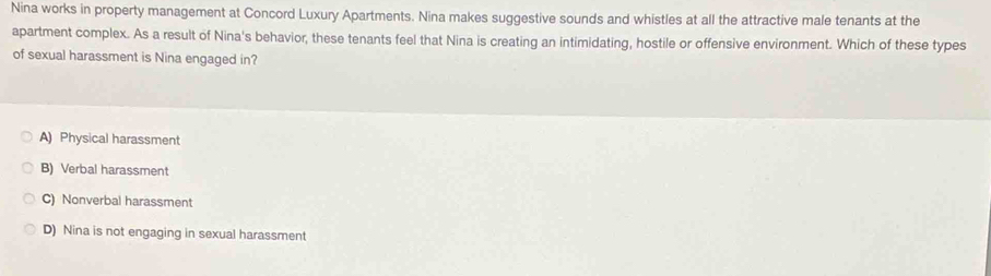 Nina works in property management at Concord Luxury Apartments. Nina makes suggestive sounds and whistles at all the attractive male tenants at the
apartment complex. As a result of Nina's behavior, these tenants feel that Nina is creating an intimidating, hostile or offensive environment. Which of these types
of sexual harassment is Nina engaged in?
A) Physical harassment
B) Verbal harassment
C) Nonverbal harassment
D) Nina is not engaging in sexual harassment