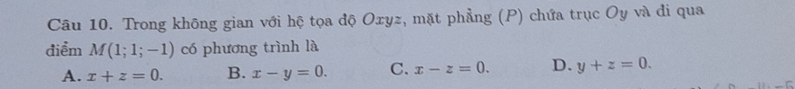 Trong không gian với hệ tọa độ Oxyz, mặt phẳng (P) chứa trục Oy và đi qua
điểm M(1;1;-1) có phương trình là
A. x+z=0. B. x-y=0. C. x-z=0. D. y+z=0.