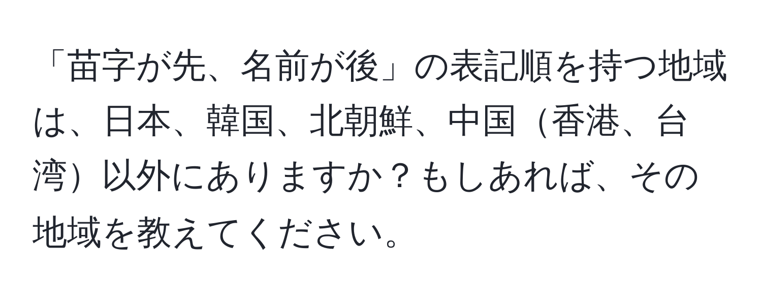 「苗字が先、名前が後」の表記順を持つ地域は、日本、韓国、北朝鮮、中国香港、台湾以外にありますか？もしあれば、その地域を教えてください。