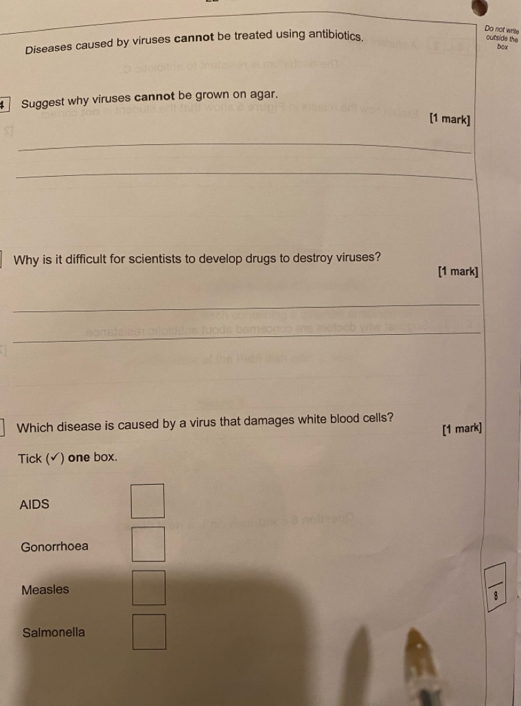 Do not write
Diseases caused by viruses cannot be treated using antibiotics.
outside the
box
Suggest why viruses cannot be grown on agar.
[1 mark]
_
_
Why is it difficult for scientists to develop drugs to destroy viruses?
[1 mark]
_
_
Which disease is caused by a virus that damages white blood cells?
[1 mark]
Tick (√) one box.
AIDS
Gonorrhoea
Measles
Salmonella