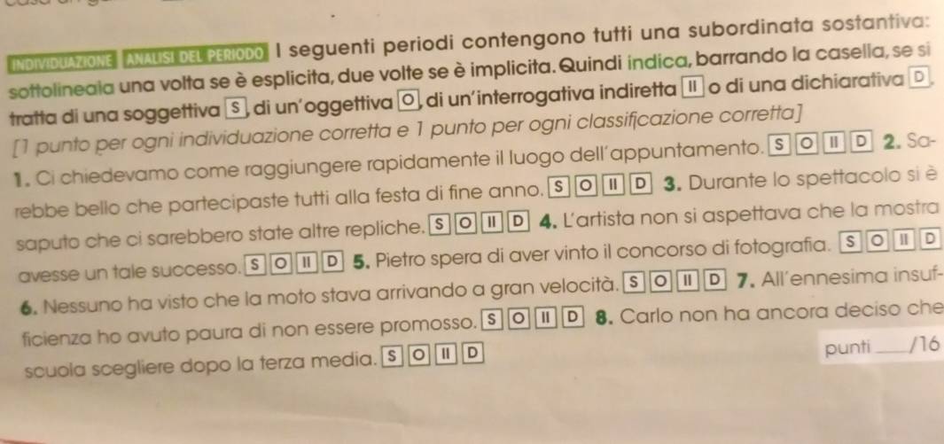 INDIVIDUAZIONE ANAUSI DEL PERIODO I seguenti periodi contengono tutti una subordinata sostantiva:
sottolineaia una volta se è esplicita, due volte se è implicita. Quindi indica, barrando la casella, se si
tratta di una soggettiva S , di un'oggettiva ¤, di un'interrogativa indiretta μ o di una dichiarativa D
[1 punto per ogni individuazione corretta e 1 punto per ogni classifjcazione corretta]
1 . Ci chiedevamo come raggiungere rapidamente il luogo dell’appuntamento. S 0 | D 2. Sa-
rebbe bello che partecipaste tutti alla festa di fine anno. $ 0 | D 3. Durante lo spettacolo si è
saputo che ci sarebbero state altre repliche.[$ Ⅱ D 4. L'artista non si aspettava che la mostra
avesse un tale successo. s 1 D 5 Pietro spera di aver vinto il concorso di fotografia. S 。 I D
6. Nessuno ha visto che la moto stava arrivando a gran velocità. s | D 7. All’ennesima insuf-
ficienza ho avuto paura di non essere promosso. s D 8. Carlo non ha ancora deciso che
punti
scuola scegliere dopo la terza media. s D _/16